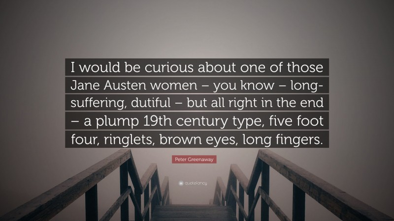 Peter Greenaway Quote: “I would be curious about one of those Jane Austen women – you know – long-suffering, dutiful – but all right in the end – a plump 19th century type, five foot four, ringlets, brown eyes, long fingers.”