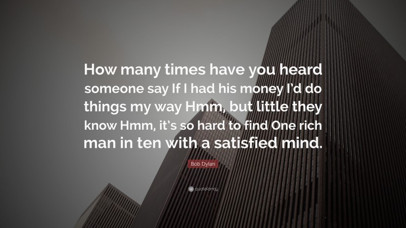 Bob Dylan Quote: “How many times have you heard someone say If I had his money I’d do things my way Hmm, but little they know Hmm, it’s so hard to find One rich man in ten with a satisfied mind.”