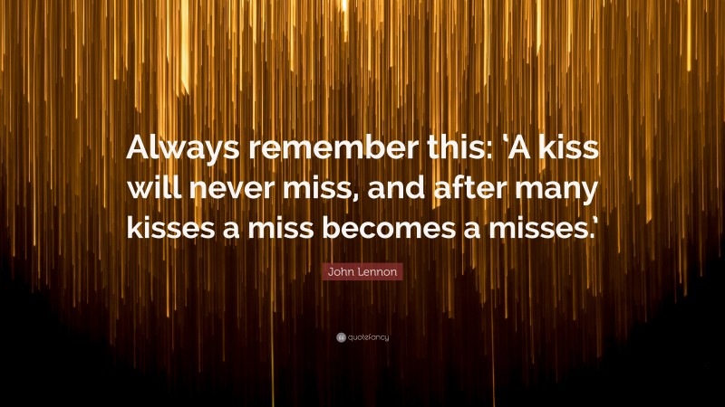 John Lennon Quote: “Always remember this: ‘A kiss will never miss, and after many kisses a miss becomes a misses.’”