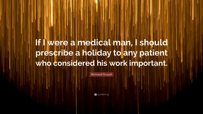 Bertrand Russell Quote: “If I were a medical man, I should prescribe a holiday to any patient who considered his work important.”