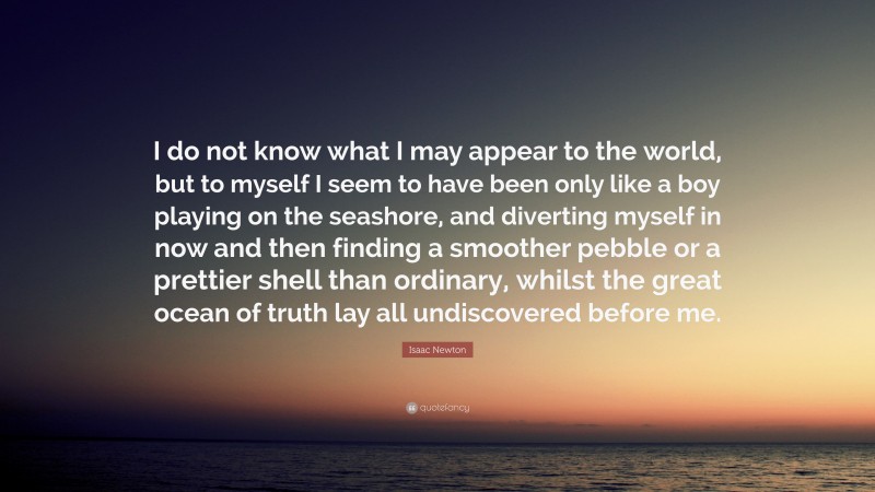 Isaac Newton Quote: “I do not know what I may appear to the world, but to myself I seem to have been only like a boy playing on the seashore, and diverting myself in now and then finding a smoother pebble or a prettier shell than ordinary, whilst the great ocean of truth lay all undiscovered before me.”