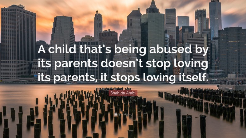 Shahida Arabi Quote: “A child that’s being abused by its parents doesn’t stop loving its parents, it stops loving itself.”
