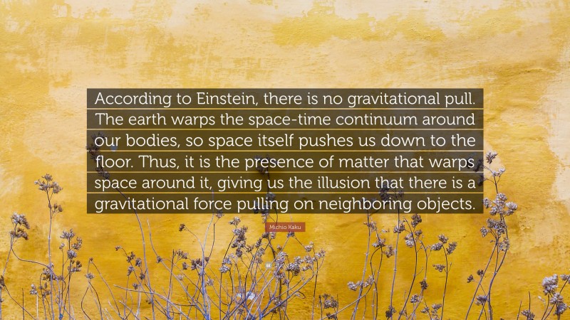 Michio Kaku Quote: “According to Einstein, there is no gravitational pull. The earth warps the space-time continuum around our bodies, so space itself pushes us down to the floor. Thus, it is the presence of matter that warps space around it, giving us the illusion that there is a gravitational force pulling on neighboring objects.”