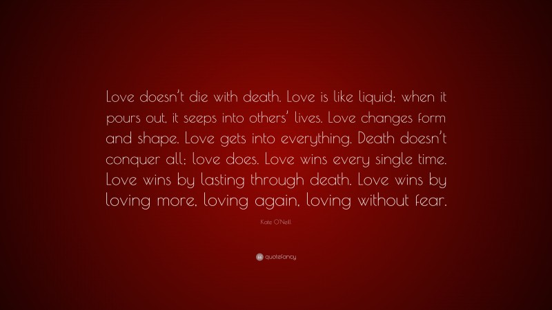 Kate O'Neill Quote: “Love doesn’t die with death. Love is like liquid; when it pours out, it seeps into others’ lives. Love changes form and shape. Love gets into everything. Death doesn’t conquer all; love does. Love wins every single time. Love wins by lasting through death. Love wins by loving more, loving again, loving without fear.”