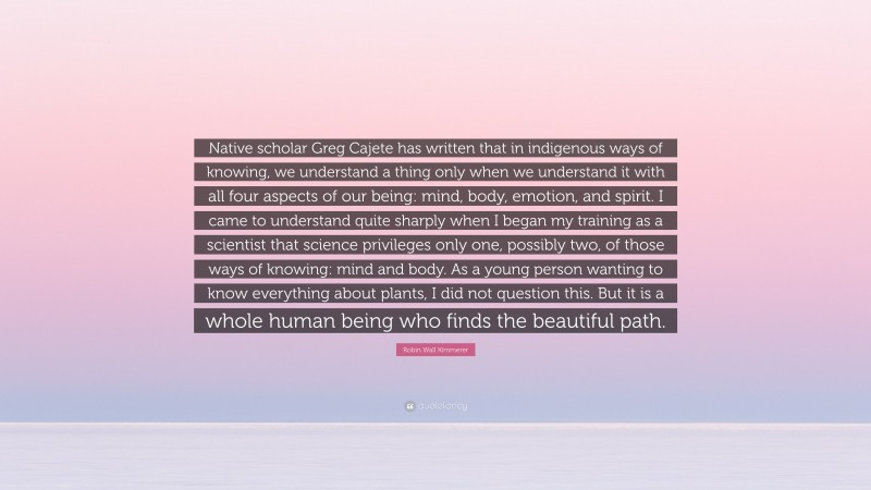 Robin Wall Kimmerer Quote: “Native scholar Greg Cajete has written that in indigenous ways of knowing, we understand a thing only when we understand it with all four aspects of our being: mind, body, emotion, and spirit. I came to understand quite sharply when I began my training as a scientist that science privileges only one, possibly two, of those ways of knowing: mind and body. As a young person wanting to know everything about plants, I did not question this. But it is a whole human being who finds the beautiful path.”