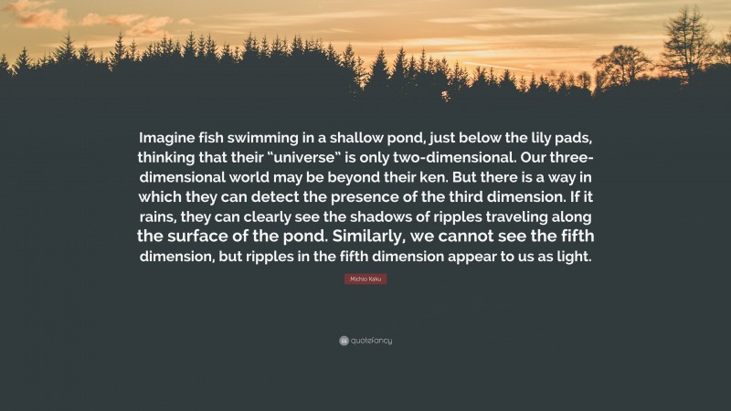 Michio Kaku Quote: “Imagine fish swimming in a shallow pond, just below the lily pads, thinking that their “universe” is only two-dimensional. Our three-dimensional world may be beyond their ken. But there is a way in which they can detect the presence of the third dimension. If it rains, they can clearly see the shadows of ripples traveling along the surface of the pond. Similarly, we cannot see the fifth dimension, but ripples in the fifth dimension appear to us as light.”