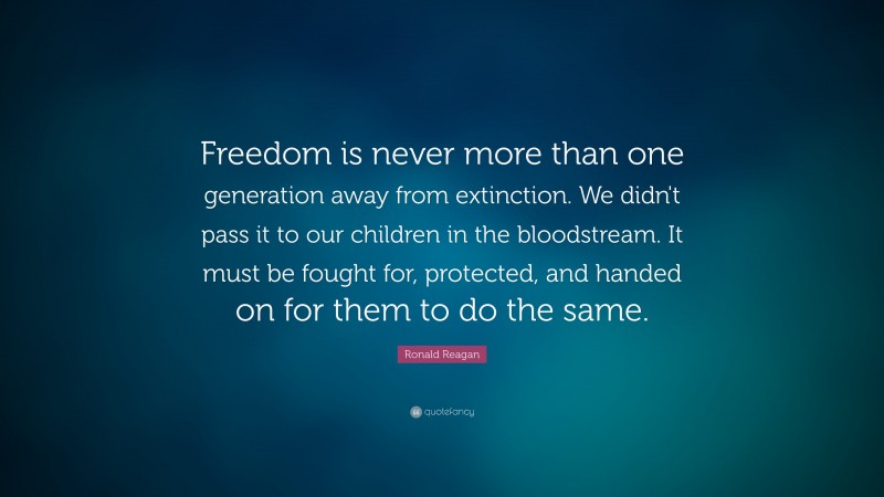 Ronald Reagan Quote: “Freedom is never more than one generation away from extinction. We didn't pass it to our children in the bloodstream. It must be fought for, protected, and handed on for them to do the same.”