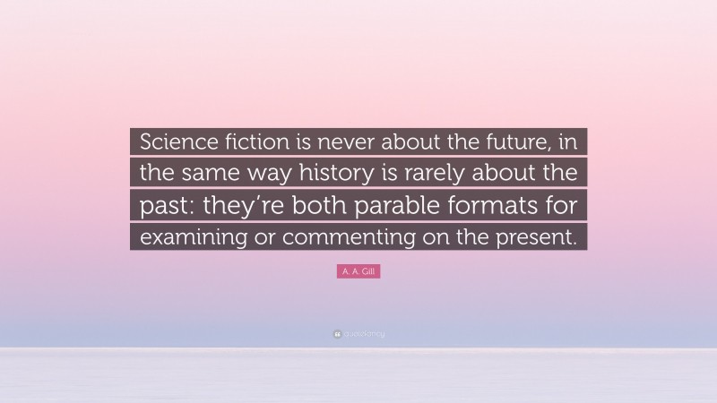 A. A. Gill Quote: “Science fiction is never about the future, in the same way history is rarely about the past: they’re both parable formats for examining or commenting on the present.”