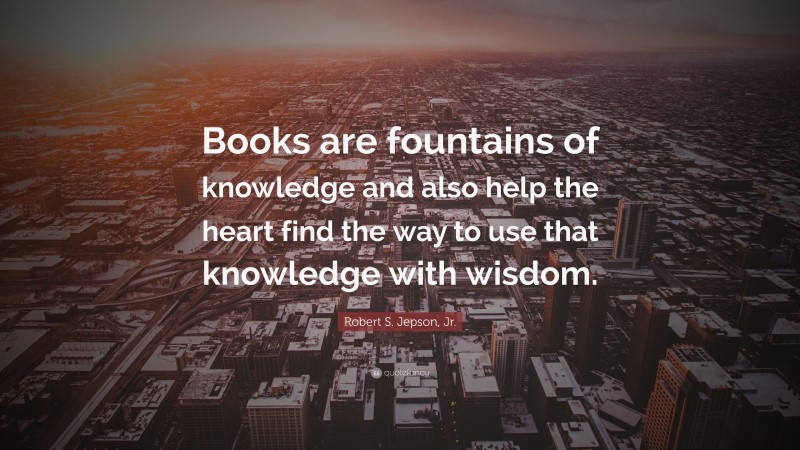 Robert S. Jepson, Jr. Quote: “Books are fountains of knowledge and also help the heart find the way to use that knowledge with wisdom.”