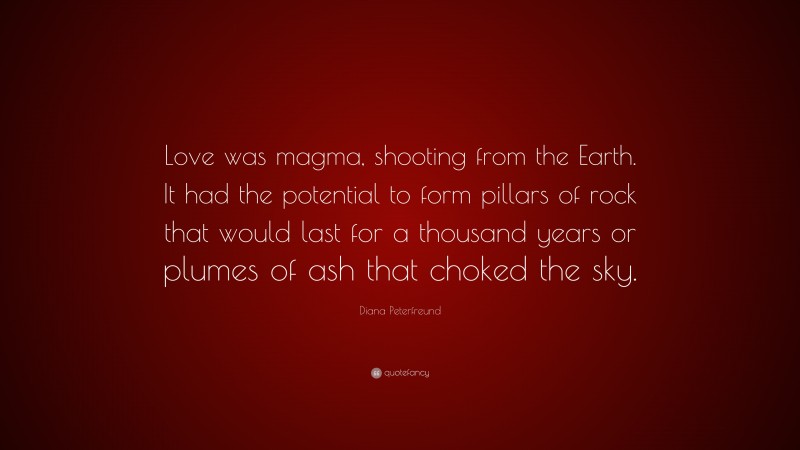 Diana Peterfreund Quote: “Love was magma, shooting from the Earth. It had the potential to form pillars of rock that would last for a thousand years or plumes of ash that choked the sky.”