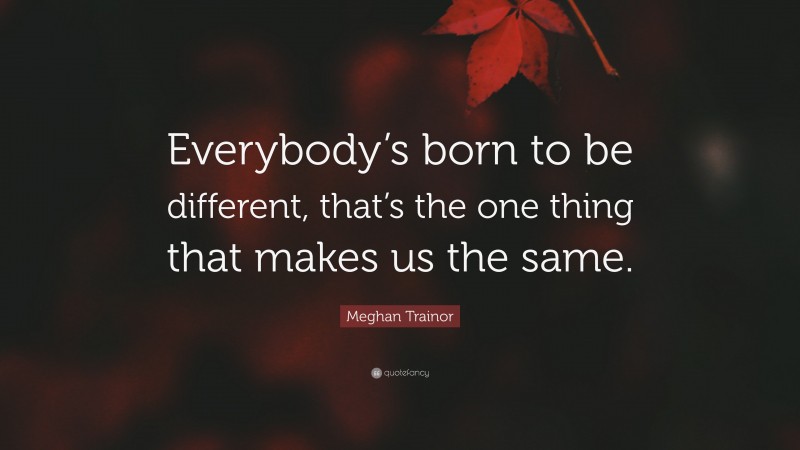 Meghan Trainor Quote: “Everybody’s born to be different, that’s the one thing that makes us the same.”