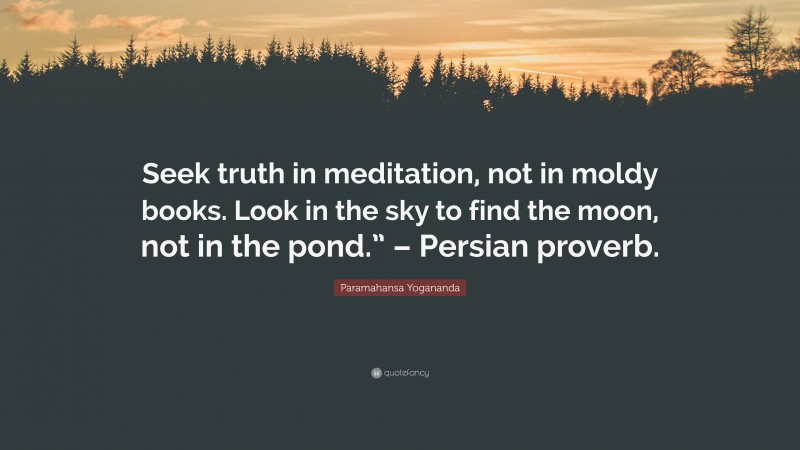 Paramahansa Yogananda Quote: “Seek truth in meditation, not in moldy books. Look in the sky to find the moon, not in the pond.” – Persian proverb.”