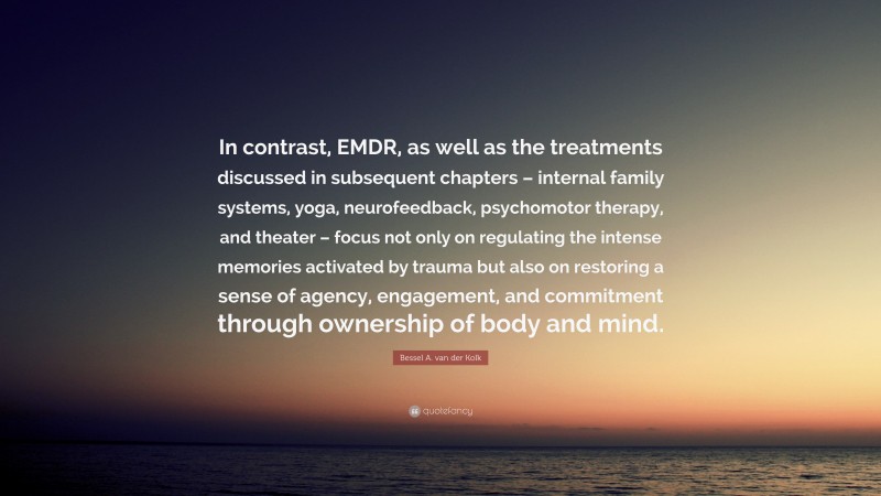 Bessel A. van der Kolk Quote: “In contrast, EMDR, as well as the treatments discussed in subsequent chapters – internal family systems, yoga, neurofeedback, psychomotor therapy, and theater – focus not only on regulating the intense memories activated by trauma but also on restoring a sense of agency, engagement, and commitment through ownership of body and mind.”