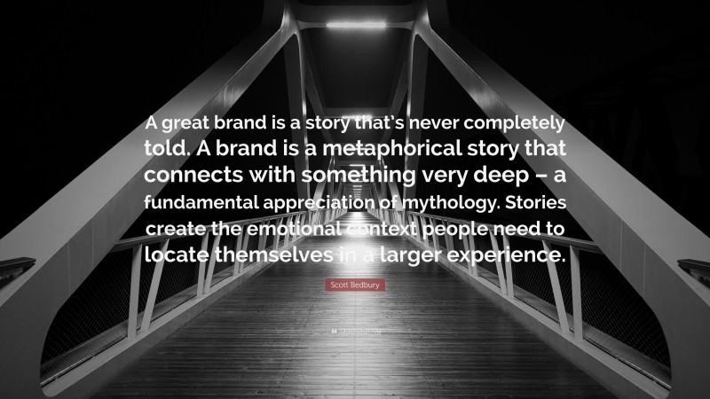 Scott Bedbury Quote: “A great brand is a story that’s never completely told. A brand is a metaphorical story that connects with something very deep – a fundamental appreciation of mythology. Stories create the emotional context people need to locate themselves in a larger experience.”