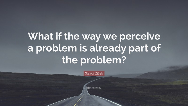 Slavoj Žižek Quote: “What if the way we perceive a problem is already part of the problem?”