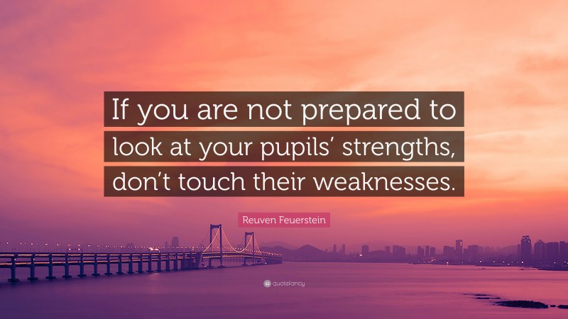 Reuven Feuerstein Quote: “If you are not prepared to look at your pupils’ strengths, don’t touch their weaknesses.”