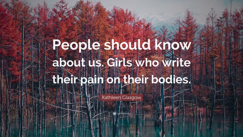 Kathleen Glasgow Quote: “People should know about us. Girls who write their pain on their bodies.”