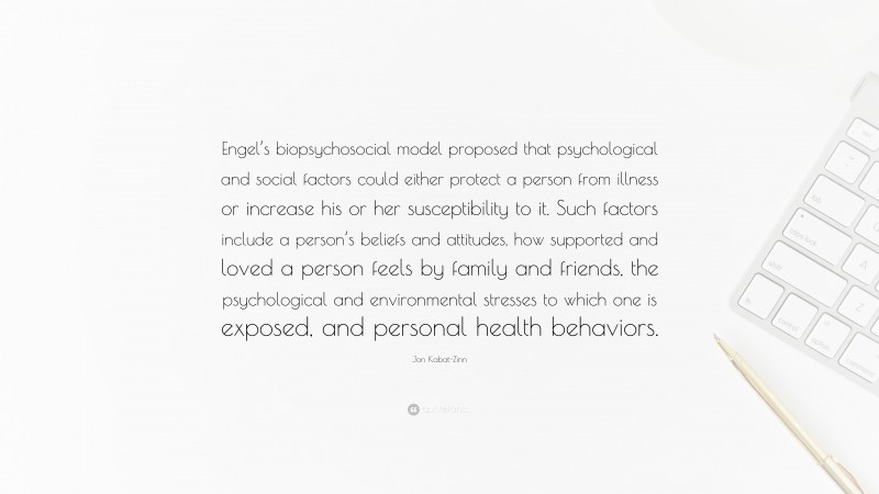 Jon Kabat-Zinn Quote: “Engel’s biopsychosocial model proposed that psychological and social factors could either protect a person from illness or increase his or her susceptibility to it. Such factors include a person’s beliefs and attitudes, how supported and loved a person feels by family and friends, the psychological and environmental stresses to which one is exposed, and personal health behaviors.”