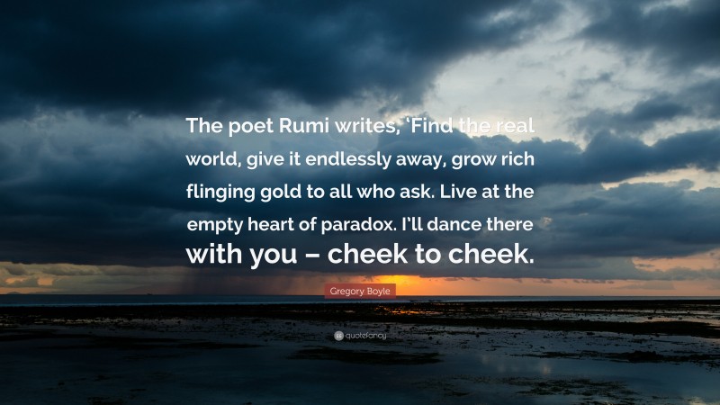 Gregory Boyle Quote: “The poet Rumi writes, ‘Find the real world, give it endlessly away, grow rich flinging gold to all who ask. Live at the empty heart of paradox. I’ll dance there with you – cheek to cheek.”