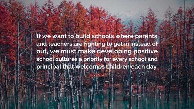Jimmy Casas Quote: “If we want to build schools where parents and teachers are fighting to get in instead of out, we must make developing positive school cultures a priority for every school and principal that welcomes children each day.”