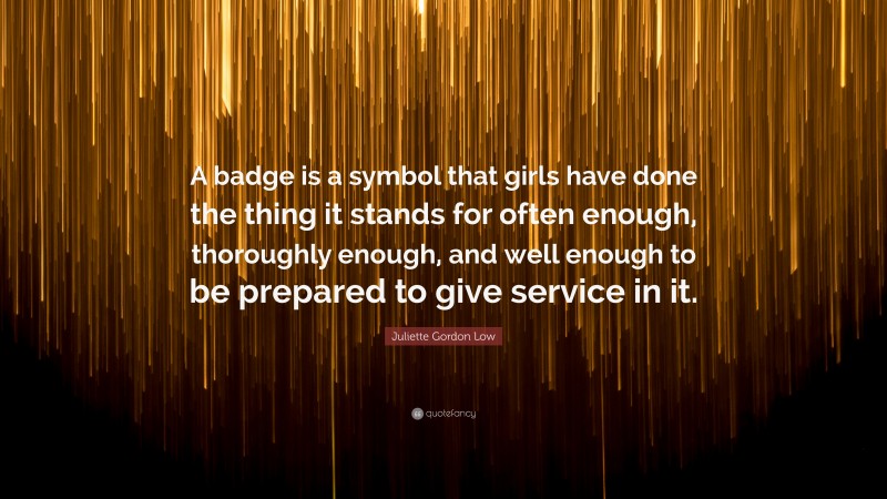 Juliette Gordon Low Quote: “A badge is a symbol that girls have done the thing it stands for often enough, thoroughly enough, and well enough to be prepared to give service in it.”