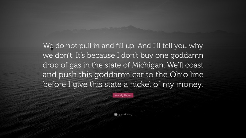 Woody Hayes Quote: “We do not pull in and fill up. And I’ll tell you why we don’t. It’s because I don’t buy one goddamn drop of gas in the state of Michigan. We’ll coast and push this goddamn car to the Ohio line before I give this state a nickel of my money.”
