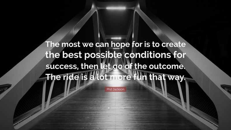 Phil Jackson Quote: “The most we can hope for is to create the best possible conditions for success, then let go of the outcome. The ride is a lot more fun that way.”