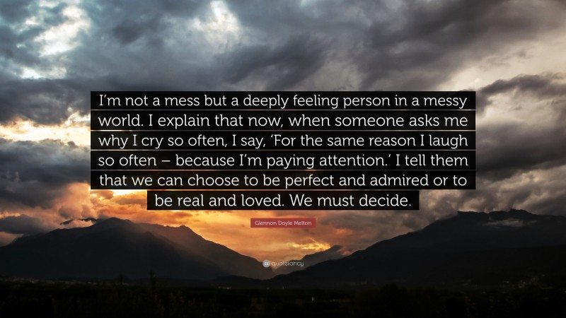 Glennon Doyle Melton Quote: “I’m not a mess but a deeply feeling person in a messy world. I explain that now, when someone asks me why I cry so often, I say, ‘For the same reason I laugh so often – because I’m paying attention.’ I tell them that we can choose to be perfect and admired or to be real and loved. We must decide.”