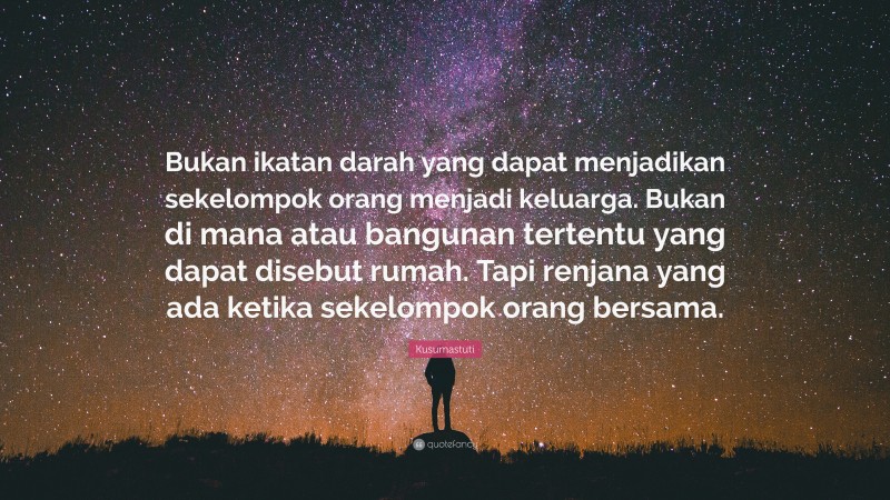 Kusumastuti Quote: “Bukan ikatan darah yang dapat menjadikan sekelompok orang menjadi keluarga. Bukan di mana atau bangunan tertentu yang dapat disebut rumah. Tapi renjana yang ada ketika sekelompok orang bersama.”