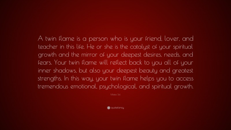 Mateo Sol Quote: “A twin flame is a person who is your friend, lover, and teacher in this life. He or she is the catalyst of your spiritual growth and the mirror of your deepest desires, needs, and fears. Your twin flame will reflect back to you all of your inner shadows, but also your deepest beauty and greatest strengths. In this way, your twin flame helps you to access tremendous emotional, psychological, and spiritual growth.”
