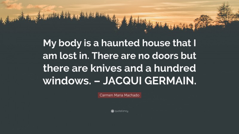 Carmen Maria Machado Quote: “My body is a haunted house that I am lost in. There are no doors but there are knives and a hundred windows. – JACQUI GERMAIN.”