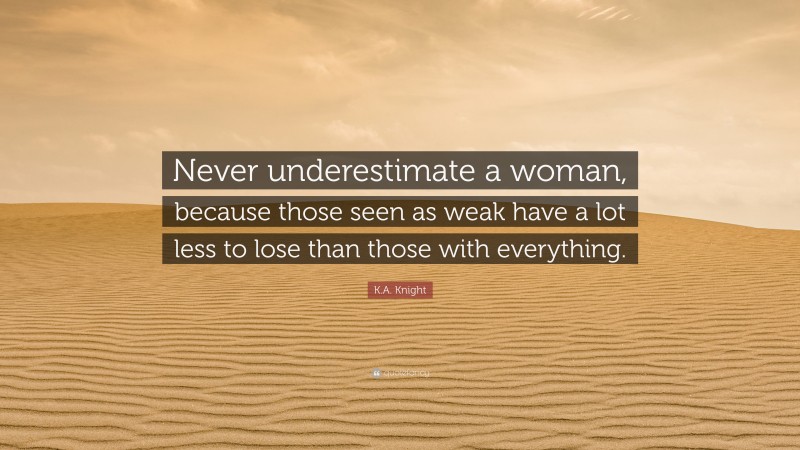 K.A. Knight Quote: “Never underestimate a woman, because those seen as weak have a lot less to lose than those with everything.”