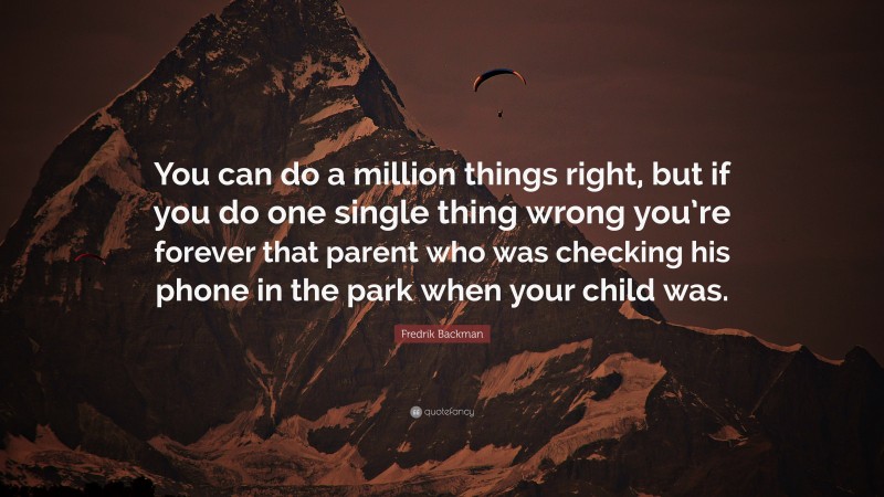 Fredrik Backman Quote: “You can do a million things right, but if you do one single thing wrong you’re forever that parent who was checking his phone in the park when your child was.”