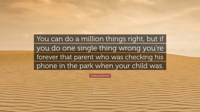 Fredrik Backman Quote: “You can do a million things right, but if you do one single thing wrong you’re forever that parent who was checking his phone in the park when your child was.”