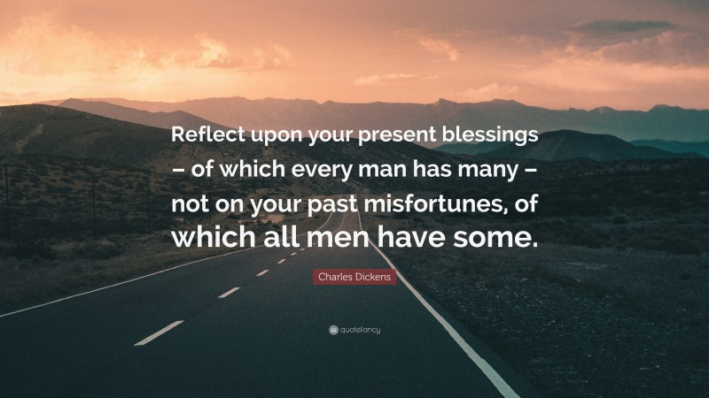 Charles Dickens Quote: “Reflect upon your present blessings – of which every man has many – not on your past misfortunes, of which all men have some.”