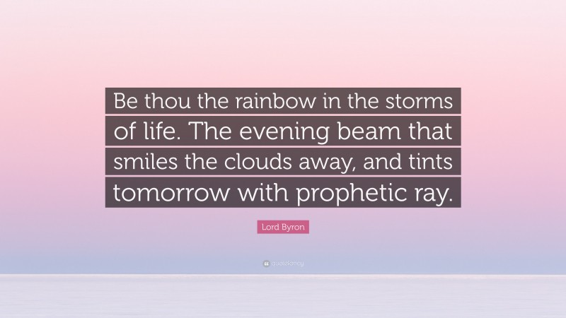 Lord Byron Quote: “Be thou the rainbow in the storms of life. The evening beam that smiles the clouds away, and tints tomorrow with prophetic ray.”