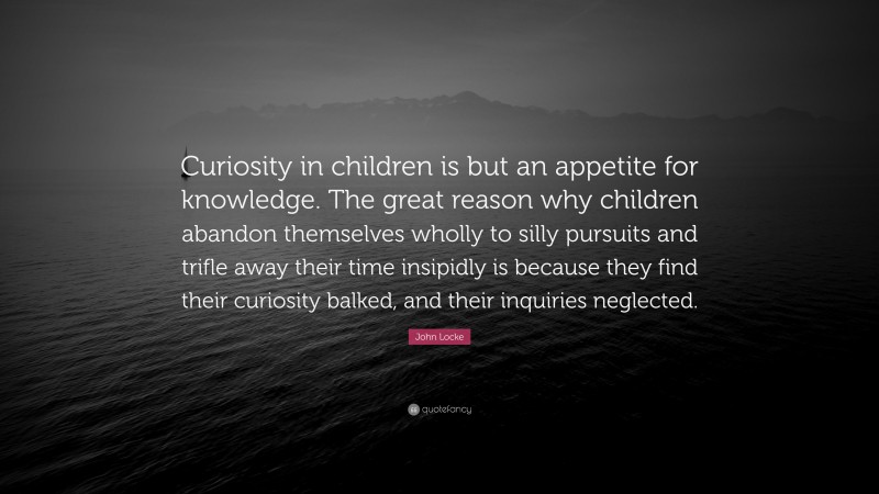 John Locke Quote: “Curiosity in children is but an appetite for knowledge. The great reason why children abandon themselves wholly to silly pursuits and trifle away their time insipidly is because they find their curiosity balked, and their inquiries neglected.”