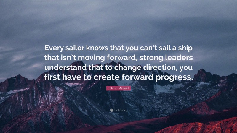 John C. Maxwell Quote: “Every sailor knows that you can’t sail a ship that isn’t moving forward, strong leaders understand that to change direction, you first have to create forward progress.”