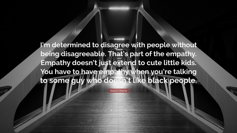 Barack Obama Quote: “I’m determined to disagree with people without being disagreeable. That’s part of the empathy. Empathy doesn’t just extend to cute little kids. You have to have empathy when you’re talking to some guy who doesn’t like black people.”
