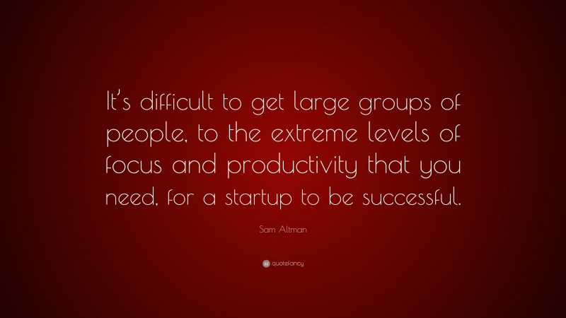 Sam Altman Quote: “It’s difficult to get large groups of people, to the extreme levels of focus and productivity that you need, for a startup to be successful.”