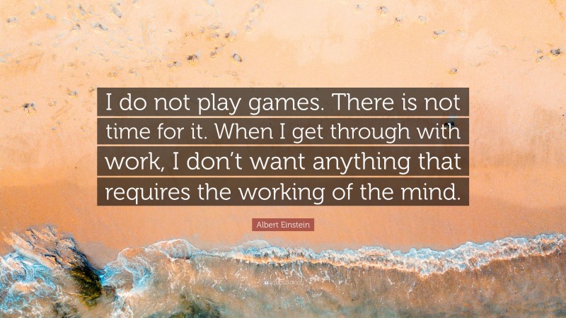 Albert Einstein Quote: “I do not play games. There is not time for it. When I get through with work, I don’t want anything that requires the working of the mind.”