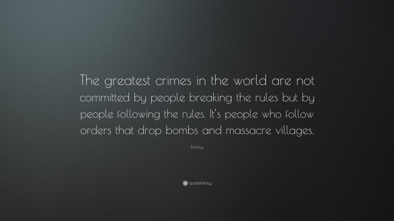 Banksy Quote: “The greatest crimes in the world are not committed by people breaking the rules but by people following the rules. It’s people who follow orders that drop bombs and massacre villages.”