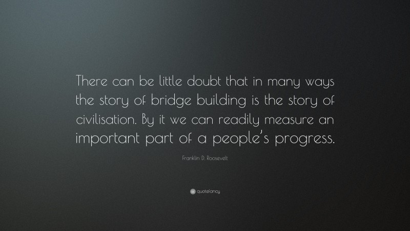 Franklin D. Roosevelt Quote: “There can be little doubt that in many ways the story of bridge building is the story of civilisation. By it we can readily measure an important part of a people’s progress.”