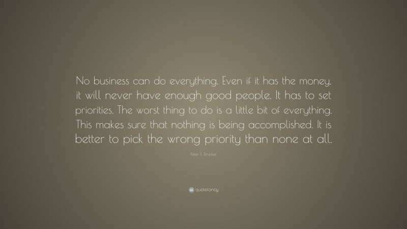 Peter F. Drucker Quote: “No business can do everything. Even if it has the money, it will never have enough good people. It has to set priorities. The worst thing to do is a little bit of everything. This makes sure that nothing is being accomplished. It is better to pick the wrong priority than none at all.”