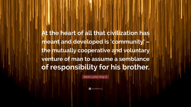 Martin Luther King Jr. Quote: “At the heart of all that civilization has meant and developed is ‘community’ – the mutually cooperative and voluntary venture of man to assume a semblance of responsibility for his brother.”