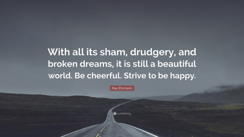 Max Ehrmann Quote: “With all its sham, drudgery, and broken dreams, it is still a beautiful world. Be cheerful. Strive to be happy.”