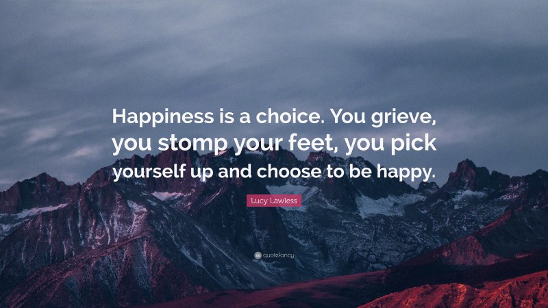 Lucy Lawless Quote: “Happiness is a choice. You grieve, you stomp your feet, you pick yourself up and choose to be happy.”
