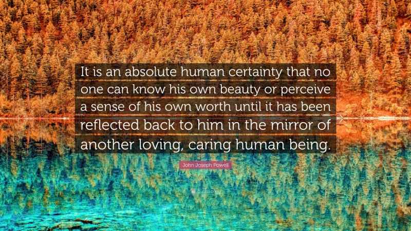 John Joseph Powell Quote: “It is an absolute human certainty that no one can know his own beauty or perceive a sense of his own worth until it has been reflected back to him in the mirror of another loving, caring human being.”