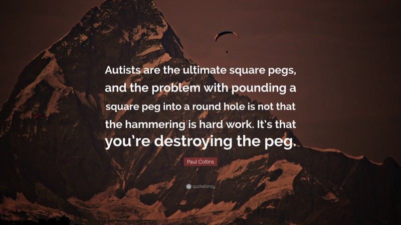 Paul Collins Quote: “Autists are the ultimate square pegs, and the problem with pounding a square peg into a round hole is not that the hammering is hard work. It’s that you’re destroying the peg.”
