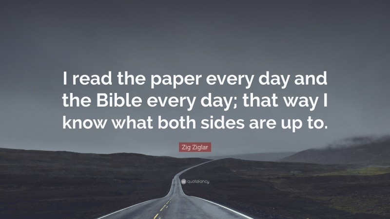 Zig Ziglar Quote: “I read the paper every day and the Bible every day; that way I know what both sides are up to.”